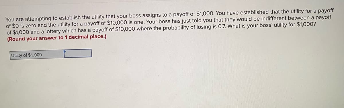 You are attempting to establish the utility that your boss assigns to a payoff of $1,000. You have established that the utility for a payoff
of $0 is zero and the utility for a payoff of $10,000 is one. Your boss has just told you that they would be indifferent between a payoff
of $1,000 and a lottery which has a payoff of $10,000 where the probability of losing is 0.7. What is your boss' utility for $1,000?
(Round your answer to 1 decimal place.)
Utility of $1,000
