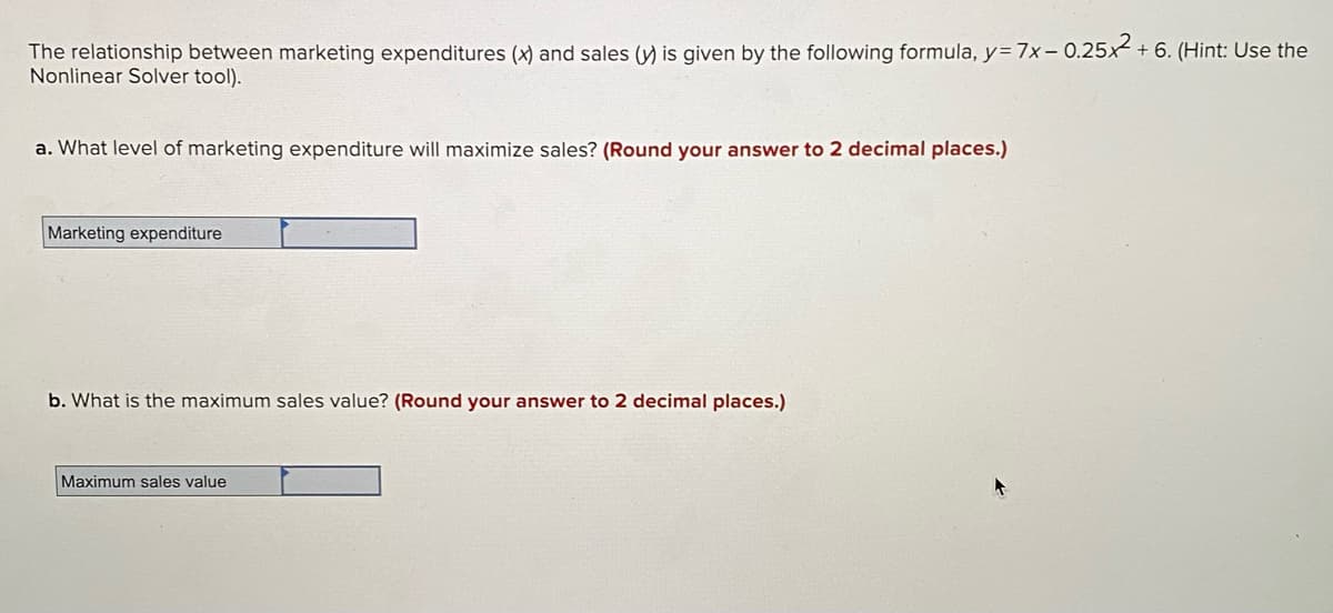 The relationship between marketing expenditures (x) and sales (y) is given by the following formula, y= 7x- 0.25x + 6. (Hint: Use the
Nonlinear Solver tool).
a. What level of marketing expenditure will maximize sales? (Round your answer to 2 decimal places.)
Marketing expenditure
b. What is the maximum sales value? (Round your answer to 2 decimal places.)
Maximum sales value
