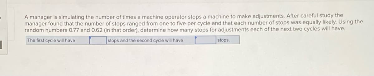 A manager is simulating the number of times a machine operator stops a machine to make adjustments. After careful study the
manager found that the number of stops ranged from one to five per cycle and that each number of stops was equally likely. Using the
random numbers 0.77 and 0.62 (in that order), determine how many stops for adjustments each of the next two cycles will have.
The first cycle will have
stops and the second cycle will have
stops.
