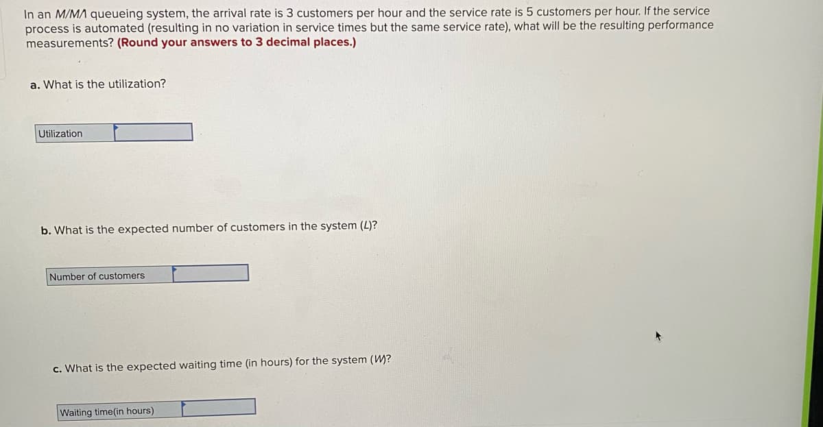 In an M/MA queueing system, the arrival rate is 3 customers per hour and the service rate is 5 customers per hour. If the service
process is automated (resulting in no variation in service times but the same service rate), what will be the resulting performance
measurements? (Round your answers to 3 decimal places.)
a. What is the utilization?
Utilization
b. What is the expected number of customers in the system (L)?
Number of customers
c. What is the expected waiting time (in hours) for the system (W)?
Waiting time(in hours)
