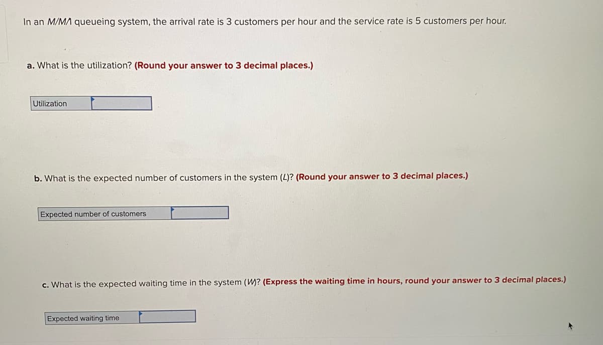In an M/MA queueing system, the arrival rate is 3 customers per hour and the service rate is 5 customers per hour.
a. What is the utilization? (Round your answer to 3 decimal places.)
Utilization
b. What is the expected number of customers in the system (L)? (Round your answer to 3 decimal places.)
Expected number of customers
c. What is the expected waiting time in the system (W? (Express the waiting time in hours, round your answer to 3 decimal places.)
Expected waiting time
