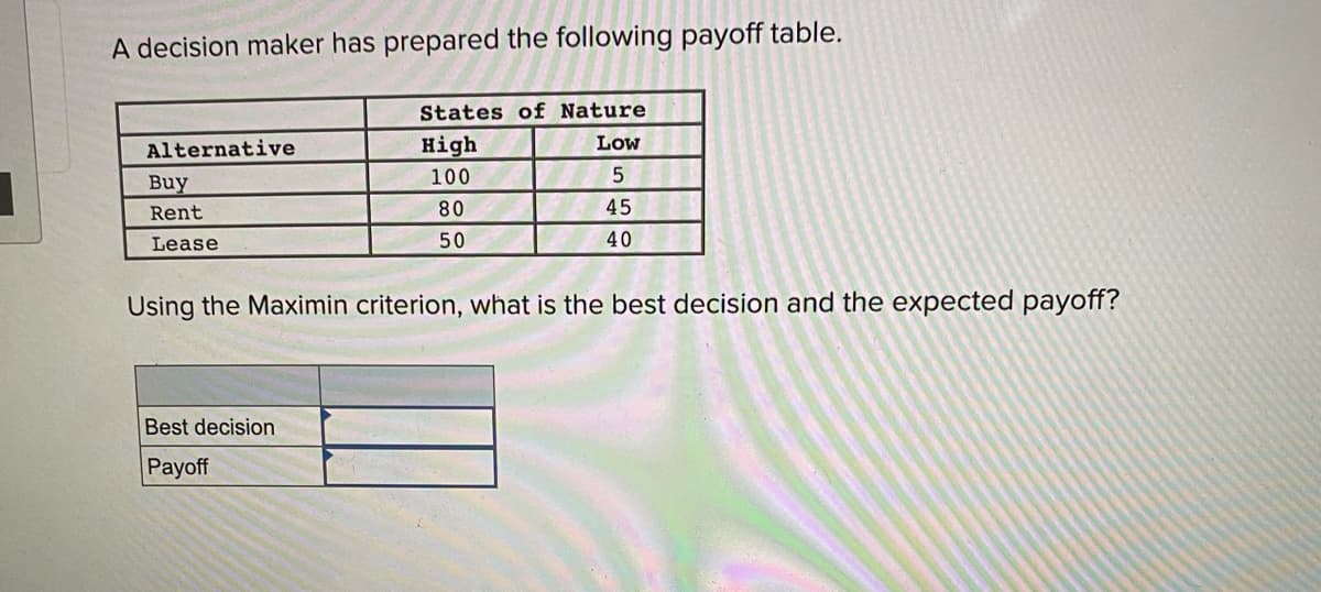 A decision maker has prepared the following payoff table.
States of Nature
Alternative
High
Low
100
Buy
Rent
80
45
Lease
50
40
Using the Maximin criterion, what is the best decision and the expected payoff?
Best decision
Payoff

