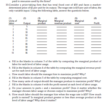 paid to resources used by the firms?
10.Consider a price-taking firm that has total fixed cost of $50 and faces a market-
determined price of $2 per unit for its output. The wage rate is $10 per unit of labor, the
only variable input. Using the following table, answer the questions below.
(2)
(5)
(6)
Units of
(3)
Marginal
product
Marginal
Marginal
labor
Output
revenue product cost
Profit
1
5
2
15
3
30
4
50
5
65
6
77
7
86
94
98
10
a. Fill in the blanks in column 3 of the table by computing the marginal product of
labor for each level of labor usage.
b. Fill in the blanks in column 4 of the table by computing the marginal revenue prod-
uct for each level of labor usage.
c. How much labor should the manager hire to maximize profit? Why?
d. Fill in the blanks in column 5 of the table by computing marginal cost.
e. How many units of output should the manager produce to maximize profit? Why?
f. Fill in the blanks in column 6 with the profit earned at each level of labor usage.
g. Do your answers to parts c and e maximize profit? Does it matter whether the
manager chooses labor usage or chooses output to maximize profit? Why?
k. How much labor should the manager hire when the wage rate is $20? How much
profit is earned? Is marginal product greater or less than average product at this
level of labor usage? Why does it matter?
8
9