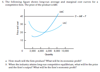 6. The following figure shows long-run average and marginal cost curves for a
competitive firm. The price of the product is $40.
LMC
40
D-MR-P
Price and cost
LAC
0
2,000 4,000 6,000 8,000 10,000
Quantity
a. How much will the firm produce? What will be its economic profit?
b. When the industry attains long-run competitive equilibrium, what will be the price
and the firm's output? What will be the firm's economic profit?
30
20
10
I
T