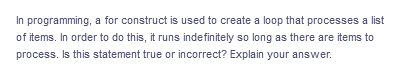 In programming, a for construct is used to create a loop that processes a list
of items. In order to do this, it runs indefinitely so long as there are items to
process. Is this statement true or incorrect? Explain your answer.
