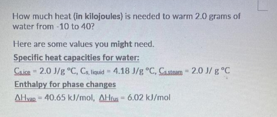 How much heat (in kilojoules) is needed to warm 2.0 grams of
water from -10 to 40?
Here are some values you might need.
Specific heat capacities for water:
Csice = 2.0 J/g °C, Cs, liquid = 4.18 J/g °C, Casteam = 2.0 J/g °C
Enthalpy for phase changes
AHvap=40.65 kJ/mol, AHfus = 6.02 kJ/mol