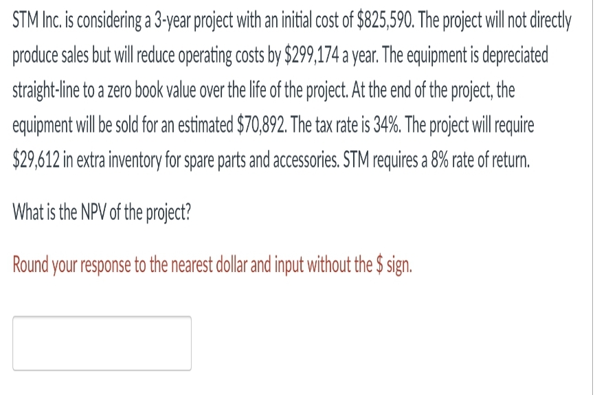 STM Inc. is considering a 3-year project with an initial cost of $825,590. The project will not directly
produce sales but will reduce operating costs by $299,174 a year. The equipment is depreciated
straight-line to a zero book value over the life of the project. At the end of the project, the
equipment will be sold for an estimated $70,892. The tax rate is 34%. The project will require
$29,612 in extra inventory for spare parts and accessories. STM requires a 8% rate of return.
What is the NPV of the project?
Round your response to the nearest dollar and input without the $ sign.