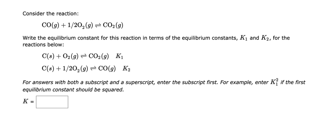 Consider the reaction:
CO(g) + 1/2O₂(g) = CO₂(g)
Write the equilibrium constant for this reaction in terms of the equilibrium constants, K₁ and K2, for the
reactions below:
C(s) + O₂(g) CO₂(g) K₁
C(s) + 1/2O₂(g) ⇒ CO(g) K₂
For answers with both a subscript and a superscript, enter the subscript first. For example, enter K if the first
equilibrium constant should be squared.
K =