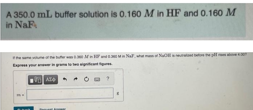 A 350.0 mL buffer solution is 0.160 M in HF and 0.160 M
in NaF
If the same volume of the buffer was 0.360 M in HF and 0.360 M in NaF, what mass of NaOH is neutralized before the pH rises above 4.00?
Express your answer in grams to two significant figures.
15] ΑΣΦ
m=
Suchma
Request Answer
?
g