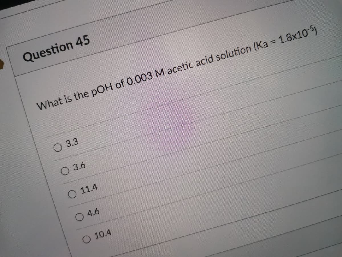 Question 45
What is the pOH of 0.003 M acetic acid solution (Ka = 1.8x10-5)
О 3.3
О 3.6
O 11.4
O 4.6
O 10.4
