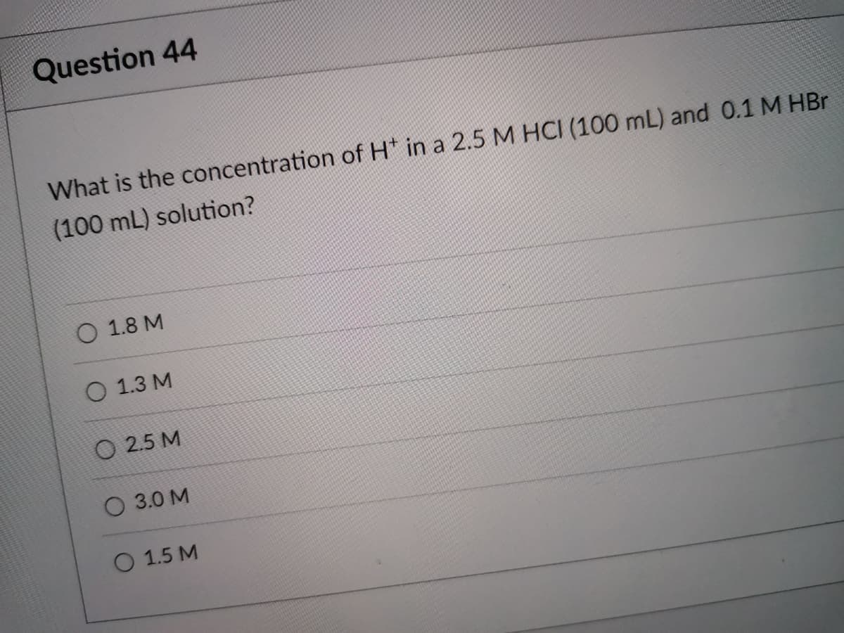 Question 44
What is the concentration of H* in a 2.5 M HCI (100 mL) and 0.1 M HBr
(100 mL) solution?
O 1.8 M
О 1.3 М
O 2.5 M
О 3.0 М
O 1.5 M
