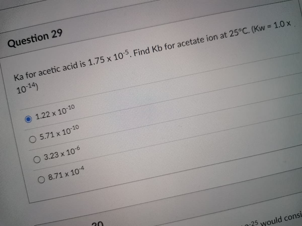 Question 29
Ka for acetic acid is 1.75 x 105. Find Kb for acetate ion at 25°C. (Kw = 1.0 x
1014)
1.22 x 10 10
O 5.71 x 1010
O 3.23 x 106
O 8.71 x 104
25 would consi
