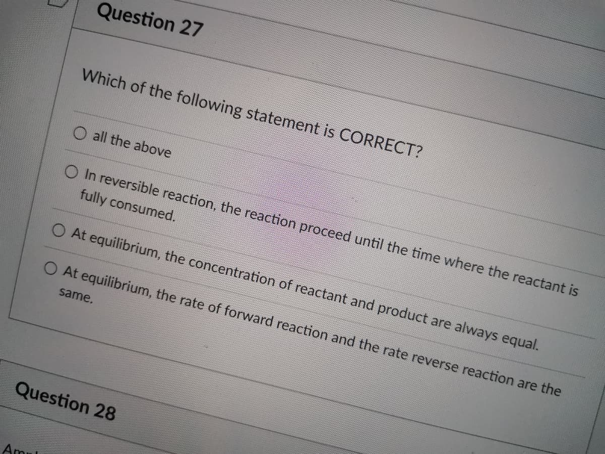 Question 27
Which of the following statement is CORRECT?
O all the above
O In reversible reaction, the reaction proceed until the time where the reactant is
fully consumed.
O At equilibrium, the concentration of reactant and product are always equal.
O At equilibrium, the rate of forward reaction and the rate reverse reaction are the
same.
Question 28
