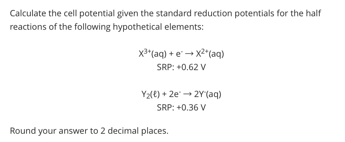 Calculate the cell potential given the standard reduction potentials for the half
reactions of the following hypothetical elements:
X3*(aq) + e →
X²*(aq)
SRP: +0.62 V
Y2(e) + 2e¯ –→
→ 2Y(aq)
SRP: +0.36 V
Round your answer to 2 decimal places.
