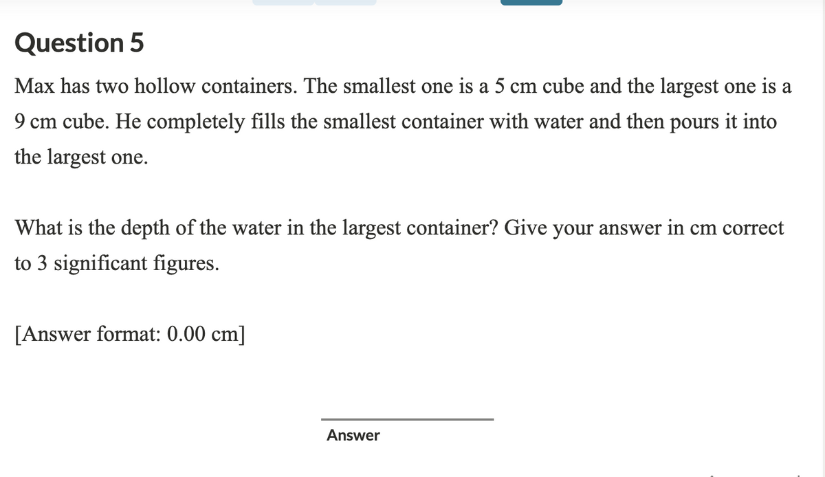 Question 5
Max has two hollow containers. The smallest one is a 5 cm cube and the largest one is a
9 cm cube. He completely fills the smallest container with water and then pours it into
the largest one.
What is the depth of the water in the largest container? Give your answer in cm correct
to 3 significant figures.
[Answer format: 0.00 cm]
Answer
