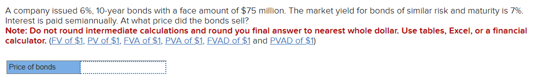 A company issued 6%, 10-year bonds with a face amount of $75 million. The market yield for bonds of similar risk and maturity is 7%.
Interest is paid semiannually. At what price did the bonds sell?
Note: Do not round intermediate calculations and round you final answer to nearest whole dollar. Use tables, Excel, or a financial
calculator. (FV of $1, PV of $1, FVA of $1, PVA of $1, FVAD of $1 and PVAD of $1)
Price of bonds