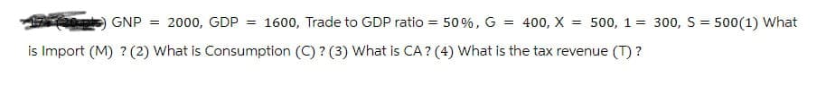 GNP = 2000, GDP = 1600, Trade to GDP ratio = 50%, G = 400, X = 500, 1 = 300, S500(1) What
is Import (M) ? (2) What is Consumption (C)? (3) What is CA? (4) What is the tax revenue (T)?