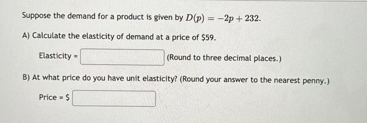 Suppose the demand for a product is given by D(p) = -2p+ 232.
A) Calculate the elasticity of demand at a price of $59.
Elasticity =
(Round to three decimal places.)
B) At what price do you have unit elasticity? (Round your answer to the nearest penny.)
Price = $