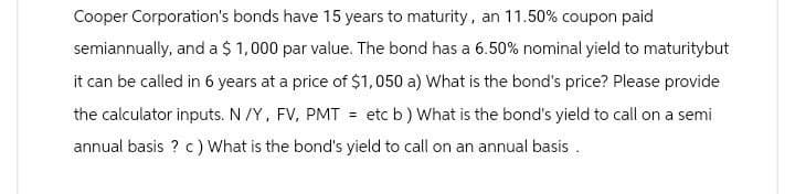 Cooper Corporation's bonds have 15 years to maturity, an 11.50% coupon paid
semiannually, and a $ 1,000 par value. The bond has a 6.50% nominal yield to maturitybut
it can be called in 6 years at a price of $1,050 a) What is the bond's price? Please provide
the calculator inputs. N/Y, FV, PMT = etc b) What is the bond's yield to call on a semi
annual basis? c) What is the bond's yield to call on an annual basis.