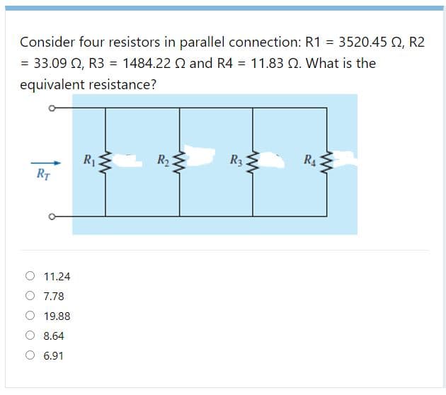 Consider four resistors in parallel connection: R1 = 3520.45 Q, R2
= 33.09 Q, R3 = 1484.22 Q and R4 = 11.83 Q. What is the
equivalent resistance?
R2
R3
R
RT
O 11.24
O 7.78
19.88
O 8.64
O 6.91
