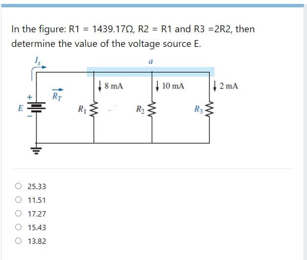 In the figure: R1 = 1439.170, R2 = R1 and R3 =2R2, then
determine the value of the voltage source E.
a
8 mA
10 mA
2 mA
RT
R1
R2
R3
O 25.33
11.51
O 17.27
15.43
13.82
+
