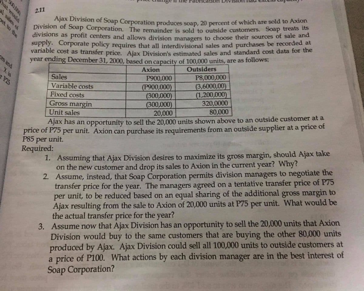 brication
Ajax Division of Soap Corporation produces soap, 20 percent of which are sold to Axion
Division of Soap Corporation. The remainder is sold to outside customers. Soap treats its
divisions as profit centers and allows division managers to choose their sources of sale and
supply. Corporate policy requires that all interdivisional sales and purchases be recorded at
variable cost as transfer price. Ajax Division's estimated sales and standard cost data for the
year ending December 31, 2000, based on capacity of 100,000 units, are as follows:
2.11
pet to the
ses and
Outsiders
Axion
Xis
P8,000,000
Sales
P900,000
(3,6000,00)
(1,200,000)
320,0000
80,000
xP25
(P900,000)
(300,000)
(300,000)
20,000
Variable costs
Fixed costs
Gross margin
Unit sales
price of P75 per unit. Axion can purchase its requirements from an outside supplier at a price of
P85 unit.
Ajax nas an opportunity to sell the 20,000 units shown above to an outside customer at a
1. Assuming that Ajax Division desires to maximize its gross margin, should Ajax take
on the new customer and drop its sales to Axion in the current year? Why?
2. Assume, instead, that Soap Corporation permits division managers to negotiate the
transfer price for the year. The managers agreed on a tentative transfer price of P75
per unit, to be reduced based on an equal sharing of the additional gross margin to
Ajax resulting from the sale to Axion of 20,000 units at P75 per unit. What would be
the actual transfer price for the year?
3. Assume now that Ajax Division has an opportunity to sell the 20,000 units that Axion
Division would buy to the same customers that are buying the other 80,000 units
produced by Ajax. Ajax Division could sell all 100,000 units to outside customers at
a price of P100. What actions by each division manager are in the best interest of
Soap Corporation?
per
Required:
S00,000
hat would
al sales of
