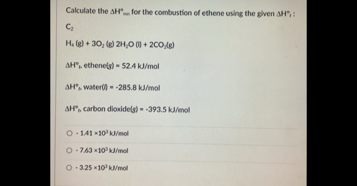 Calculate the AH°,
for the combustion of ethene using the given AH° :
run
C2
H4 (g) + 302 (g) 2H;0 (1) + 2CO;(g)
AH°, ethenelg) = 52.4 kJ/mol
%3D
AH°, water() = -285.8 kJ/mol
AH°, carbon dioxide(g) = -393.5 kJ/mol
O - 1.41 x10 kJ/mol
O-7.63 x103 kJ/mol
O - 3.25 x103 kJ/mol
