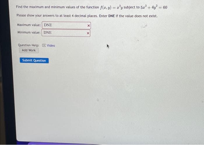 Find the maximum and minimum values of the function f(x, y) = ²y subject to 5x² + 4y² = 60
Please show your answers to at least 4 decimal places. Enter DNE if the value does not exist.
Maximum value: DNE
Minimum value: DNE
Question Help: Video
Add Work
Submit Question
X