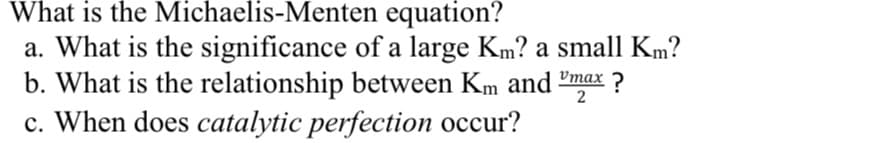 What is the Michaelis-Menten equation?
a. What is the significance of a large Km? a small Km?
b. What is the relationship between Km and-
c. When does catalytic perfection occur?
Vmax
