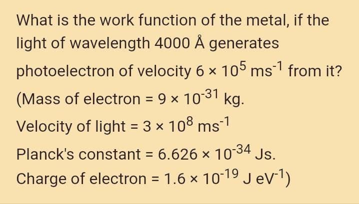 What is the work function of the metal, if the
light of wavelength 4000 Å generates
photoelectron of velocity 6 x 105 ms1 from it?
(Mass of electron = 9 x 1031
kg.
Velocity of light = 3 x 108 ms-1
Planck's constant = 6.626 x 1034
Js.
Charge of electron = 1.6 × 10-19 JeV1)
%3D

