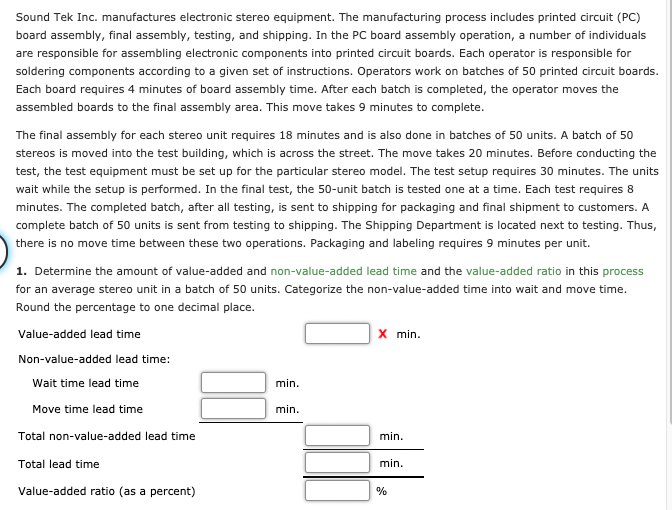 Sound Tek Inc. manufactures electronic stereo equipment. The manufacturing process includes printed circuit (PC)
board assembly, final assembly, testing, and shipping. In the PC board assembly operation, a number of individuals
are responsible for assembling electronic components into printed circuit boards. Each operator is responsible for
soldering components according to a given set of instructions. Operators work on batches of 50 printed circuit boards.
Each board requires 4 minutes of board assembly time. After each batch is completed, the operator moves the
assembled boards to the final assembly area. This move takes 9 minutes to complete.
The final assembly for each stereo unit requires 18 minutes and is also done in batches of 50 units. A batch of 50
stereos is moved into the test building, which is across the street. The move takes 20 minutes. Before conducting the
test, the test equipment must be set up for the particular stereo model. The test setup requires 30 minutes. The units
wait while the setup is performed. In the final test, the 50-unit batch is tested one at a time. Each test requires 8
minutes. The completed batch, after all testing, is sent to shipping for packaging and final shipment to customers. A
complete batch of 50 units is sent from testing to shipping. The Shipping Department is located next to testing. Thus,
there is no move time between these two operations. Packaging and labeling requires 9 minutes per unit.
1. Determine the amount of value-added and non-value-added lead time and the value-added ratio in this process
for an average stereo unit in a batch of 50 units. Categorize the non-value-added time into wait and move time.
Round the percentage to one decimal place.
x min.
Value-added lead time
Non-value-added lead time:
Wait time lead time
min.
Move time lead time
min.
Total non-value-added lead time
min.
Total lead time
min.
Value-added ratio (as a percent)
