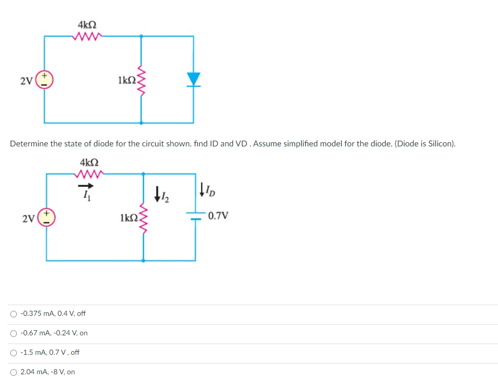 4kN
2V
Determine the state of diode for the circuit shown. find ID and VD. Assume simplified model for the diode. (Diode is Silicon).
4k2
2V
1k2.
0.7V
O -0.375 mA, 0.4 V, off
O -0.67 mA, -0.24 V, on
O -1.5 mA, 0.7 v, off
O 2.04 mA, -8 V, on
