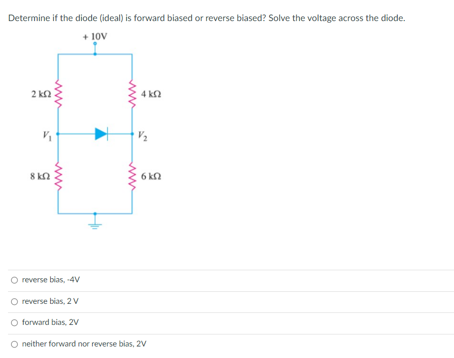 Determine if the diode (ideal) is forward biased or reverse biased? Solve the voltage across the diode.
+ 10V
2 k2
4 k2
V2
8 k2
6 k2
reverse bias, -4V
O reverse bias, 2 V
forward bias, 2V
O neither forward nor reverse bias, 2V
