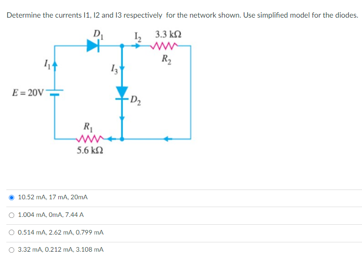 Determine the currents 1, 12 and 13 respectively for the network shown. Use simplified model for the diodes.
D
3.3 k2
R2
E = 20V
D2
R1
5.6 kN
10.52 mA, 17 mA, 20mA
1.004 mA, OmA, 7.44 A
O 0.514 mA, 2.62 mA, 0.799 mA
O 3.32 mA, 0.212 mA, 3.108 mA
