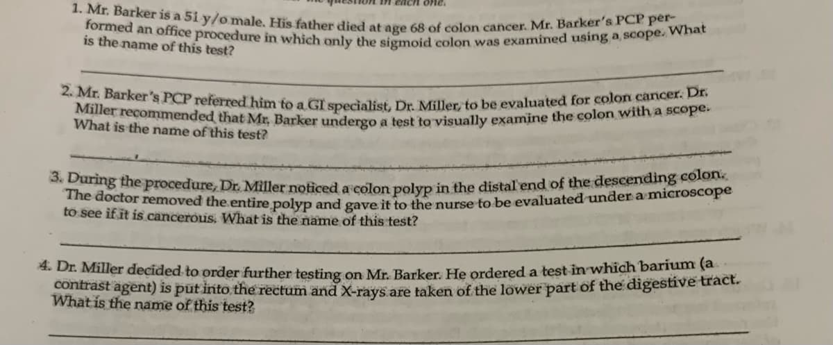 1. Mr. Barker is a 51 y/o male. His father died at age 68 of colon cancer. Mr. Barker's PCP per-
formed an office procedure in which only the sigmoid colon was examined using a scope. What
is the name of this test?
each one.
2. Mr. Barker's PCP referred him to a GI specialist, Dr. Miller, to be evaluated for colon cancer. Dr.
Miller recommended that Mr. Barker undergo a test to visually examine the colon with a scope.
What is the name of this test?
3. During the procedure, Dr. Miller noticed a colon polyp in the distal end of the descending colon.
The doctor removed the entire polyp and gave it to the nurse to be evaluated under a microscope
to see if it is cancerous. What is the name of this test?
4. Dr. Miller decided to order further testing on Mr. Barker. He ordered a test in which barium (a
contrast agent) is put into the rectum and X-rays are taken of the lower part of the digestive tract.
What is the name of this test?
