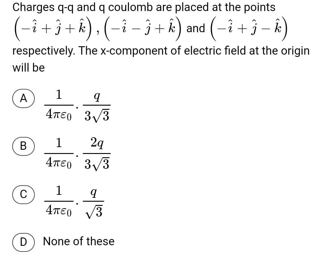 Charges q-q and q coulomb are placed at the points
(-î ) , (-î – 3 + k) and (-i +3 – k)
+j+k
respectively. The x-component of electric field at the origin
will be
A
1
4πεο 3ν3
3/3
1
2q
4πεο 3ν3
4TE0
1
4πεο ν3
D
None of these
