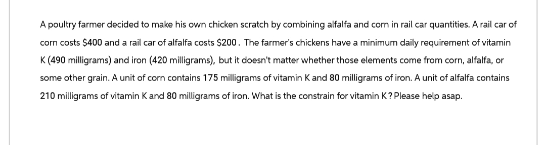 A poultry farmer decided to make his own chicken scratch by combining alfalfa and corn in rail car quantities. A rail car of
corn costs $400 and a rail car of alfalfa costs $200. The farmer's chickens have a minimum daily requirement of vitamin
K (490 milligrams) and iron (420 milligrams), but it doesn't matter whether those elements come from corn, alfalfa, or
some other grain. A unit of corn contains 175 milligrams of vitamin K and 80 milligrams of iron. A unit of alfalfa contains
210 milligrams of vitamin K and 80 milligrams of iron. What is the constrain for vitamin K? Please help asap.