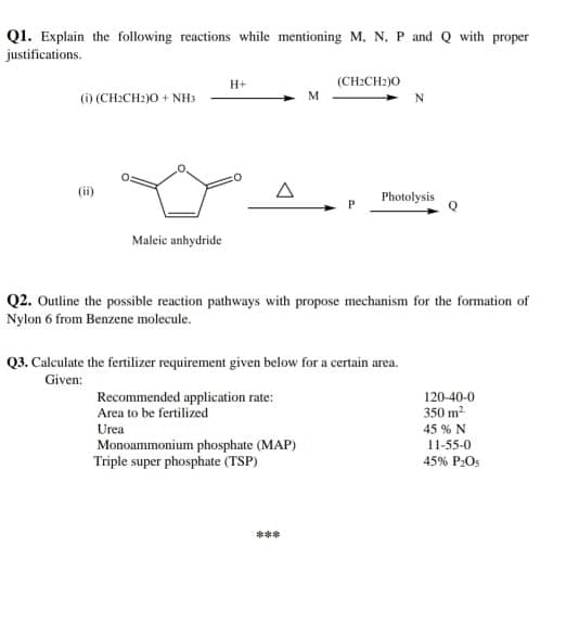 Q1. Explain the following reactions while mentioning M, N, P. and Q with proper
justifications.
H+
(CH:CH2)0
(1) (CH2CH2)O + NHs
M
A
Photolysis
Maleic anhydride
Q2. Outline the possible reaction pathways with propose mechanism for the formation of
Nylon 6 from Benzene molecule.
Q3. Calculate the fertilizer requirement given below for a certain area.
Given:
Recommended application rate:
Area to be fertilized
120-40-0
350 m2
Urea
45 % N
Monoammonium phosphate (MAP)
Triple super phosphate (TSP)
11-55-0
45% P:Os
***
