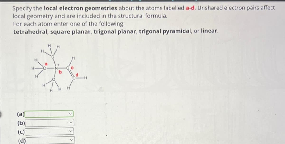 Specify the local electron geometries about the atoms labelled a-d. Unshared electron pairs affect
local geometry and are included in the structural formula.
For each atom enter one of the following:
tetrahedral, square planar, trigonal planar, trigonal pyramidal, or linear.
(a)
(b)
(c)
(d)
HH
H