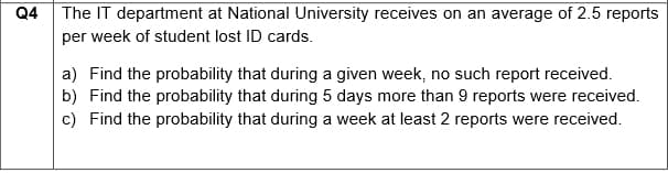 Q4
The IT department at National University receives on an average of 2.5 reports
per week of student lost ID cards.
a) Find the probability that during a given week, no such report received.
b) Find the probability that during 5 days more than 9 reports were received.
c) Find the probability that during a week at least 2 reports were received.
