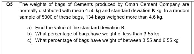 Q5
The weights of bags of Cements produced by Oman Cement Company are
normally distributed with mean 4.55 kg and standard deviation K kg. In a random
sample of 5000 of these bags, 134 bags weighed more than 4.6 kg.
a) Find the value of the standard deviation K.
b) What percentage of bags have weight of less than 3.55 kg.
c) What percentage of bags have weight of between 3.55 and 6.55 kg