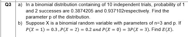Q3
a) In a binomial distribution containing of 10 independent trials, probability of 1
and 2 successes are 0.3874205 and 0.937102respectively. Find the
parameter p of the distribution.
b) Suppose X is a binomial random variable with parameters of n=3 and p. If
P(X= 1) = 0.3, P(X= 2) = 0.2 and P(X= 0) = 3P (X = 3). Find E(X).