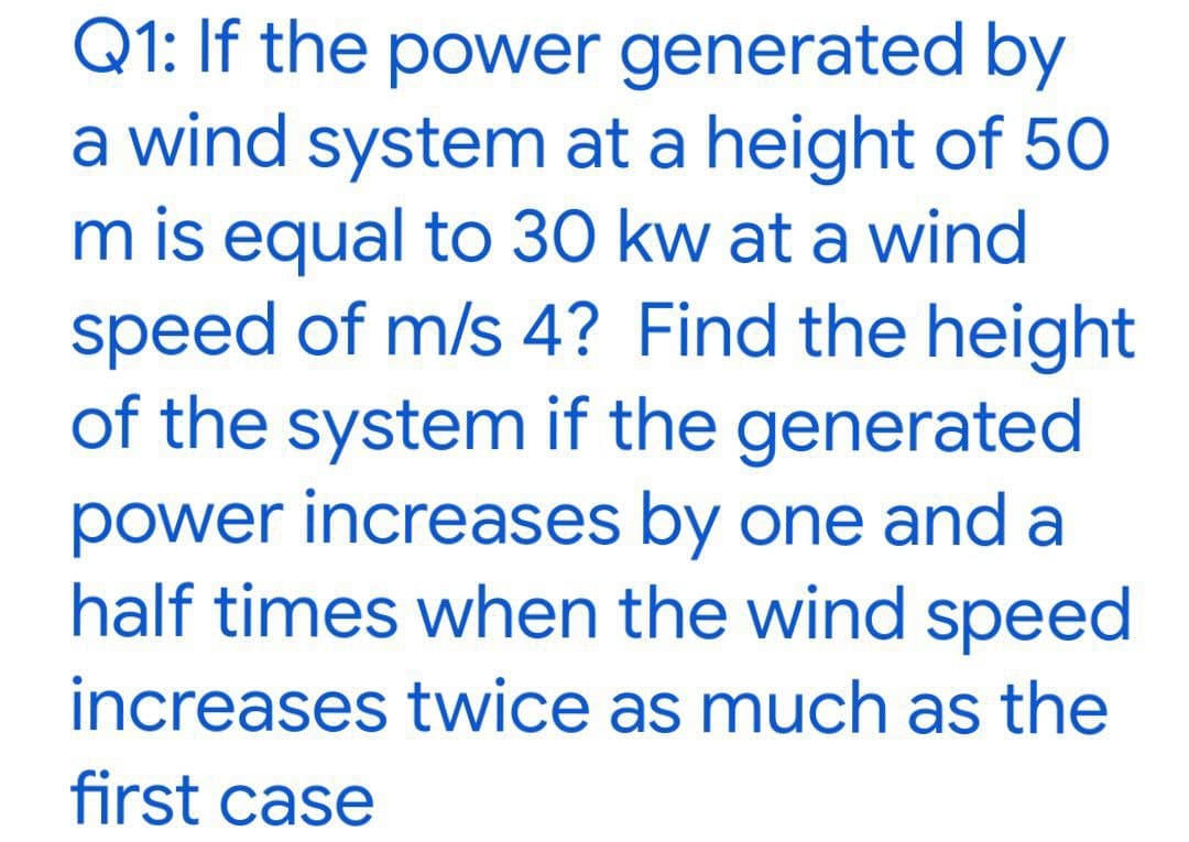 Q1: If the power generated by
a wind system at a height of 50
m is equal to 30 kw at a wind
speed of m/s 4? Find the height
of the system if the generated
power increases by one and a
half times when the wind speed
increases twice as much as the
first case
