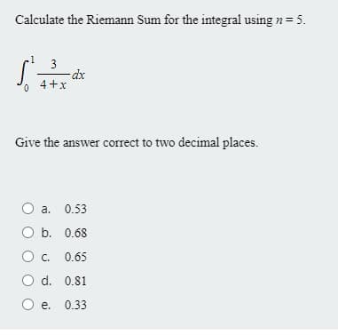 Calculate the Riemann Sum for the integral using n= 5.
3
4+x
0.
Give the answer correct to two decimal places.
a.
0.53
O b. 0.68
C. 0.65
O d. 0.81
e. 0.33
