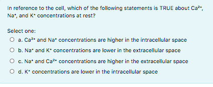 In reference to the cell, which of the following statements is TRUE about Ca,
Na*, and K* concentrations at rest?
Select one:
O a. Ca2* and Na* concentrations are higher in the intracellular space
O b. Na* and K* concentrations are lower in the extracellular space
O c. Na* and Ca²* concentrations are higher in the extracellular space
O d. K* concentrations are lower in the intracellular space
