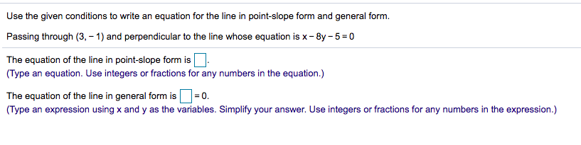 Use the given conditions to write an equation for the line in point-slope form and general form.
Passing through (3, – 1) and perpendicular to the line whose equation is x- 8y - 5 = 0
The equation of the line in point-slope form is
(Type an equation. Use integers or fractions for any numbers in the equation.)
The equation of the line in general form is=0.
(Type an expression using x and y as the variables. Simplify your answer. Use integers or fractions for any numbers in the expression.)
