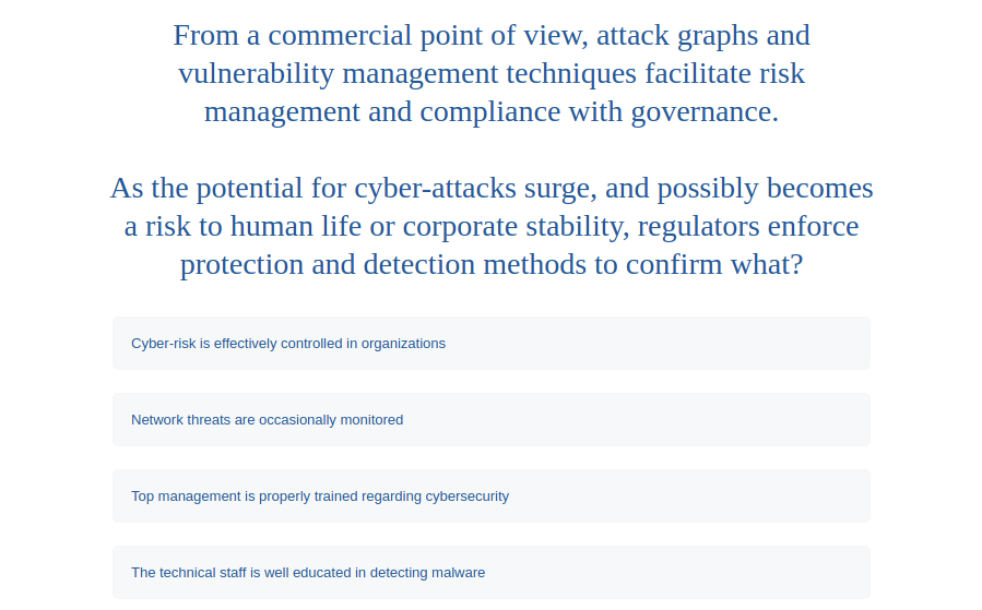 From a commercial point of view, attack graphs and
vulnerability management techniques facilitate risk
management and compliance with governance.
As the potential for cyber-attacks surge, and possibly becomes
a risk to human life or corporate stability, regulators enforce
protection and detection methods to confirm what?
Cyber-risk is effectively controlled in organizations
Network threats are occasionally monitored
Top management is properly trained regarding cybersecurity
The technical staff is well educated in detecting malware
