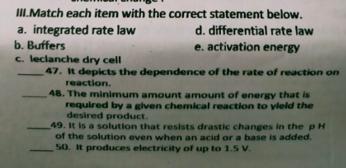 ILMatch each item with the correct statement below.
a. integrated rate law
b. Buffers
c. leclanche dry cell
d. differential rate law
e. activation energy
47. It depicts the dependence of the rate of reaction on
reaction.
48. The minimum amount amount of energy that is
required by a given chemical reaction to yleld the
desired product.
49. It is a solution that resists drastic changes in the pH
of the solution even when an acid or a base is added.
50. It produces electricity of up to 1.5 V.
