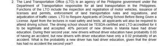 2. The Land Transportation Office (LTO) is an agency of the Philippine government under the
Department of Transportation responsible for all land transportation in the Philippines.
Functions of the LTO include the inspection and registration of motor vehicles, issuance of
licenses and permits, enforcement of land transportation rules and regulations, and
adjudication of traffic cases. LTO to Require Applicants of Driving School Betore Being Given a
License. Apart from the lectures in road safety and tests, all applicants will aiso be required to
attend driving school. The driving school should be TESDA-certified and LTO-accredited for it
to be legitimate and accepted. 40% percent of new drivers in Manila have had driver
education. During their second year, new drivers without driver education have probability 0.03
of having an accident, but new drivers with driver education have only a 0.02 probability of an
accident. What is the probability a new driver has had driver education, given that the driver
has had no accident the second year?
