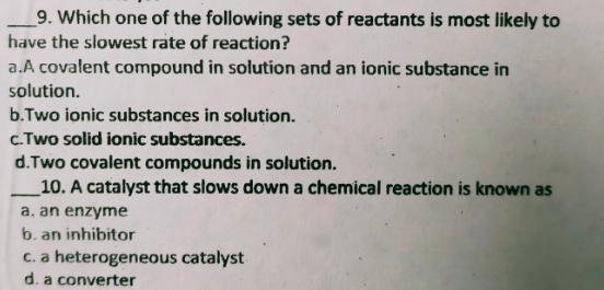 _9. Which one of the following sets of reactants is most likely to
have the slowest rate of reaction?
a.A covalent compound in solution and an ionic substance in
solution.
b.Two ionic substances in solution.
c.Two solid ionic substances.
d.Two covalent compounds in solution.
10. A catalyst that slows down a chemical reaction is known as
a, an enzyme
b. an inhibitor
C. a heterogeneous catalyst
d. a converter
